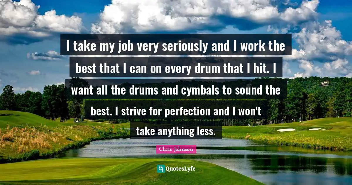 Chris Johnson Quotes: "I take my job very seriously and I work the best that I can on every drum that I hit. I want all the drums and cymbals to sound the best. I strive for perfection and I won't take anything less."