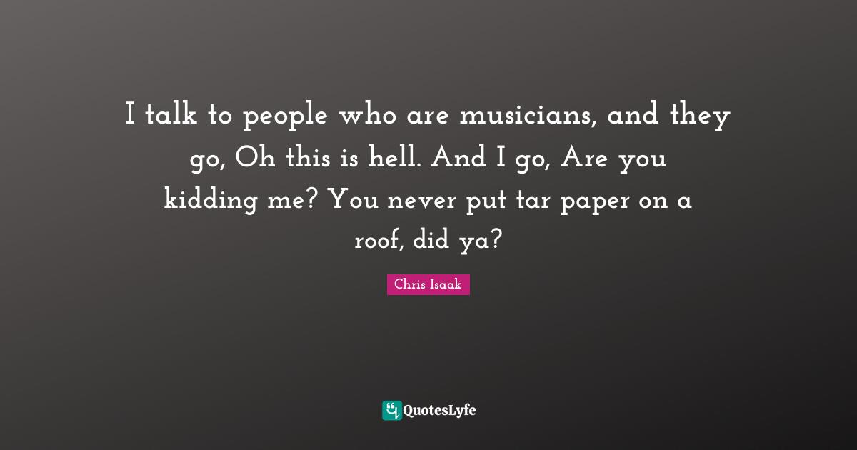 Chris Isaak Quotes: "I talk to people who are musicians, and they go, Oh this is hell. And I go, Are you kidding me? You never put tar paper on a roof, did ya?"