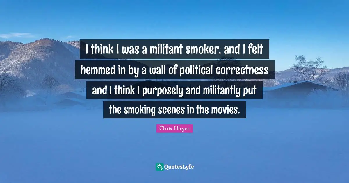 I think I was a militant smoker, and I felt hemmed in by a wall of political correctness and I think I purposely and militantly put the smoking scenes in the movies.