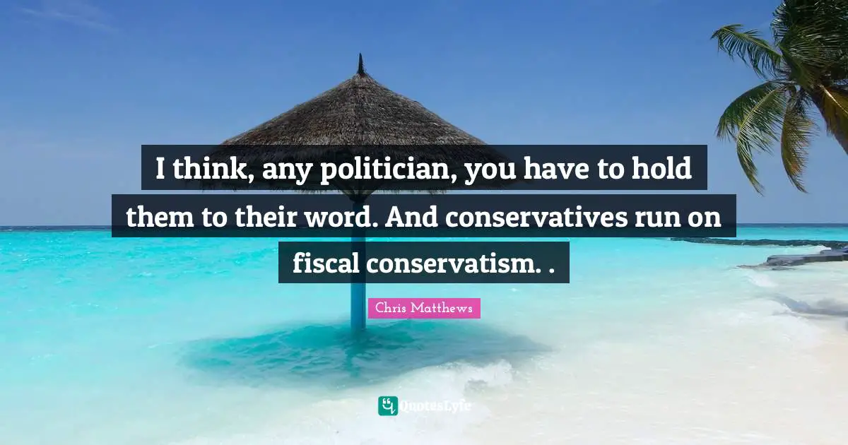 I think, any politician, you have to hold them to their word. And conservatives run on fiscal conservatism. .