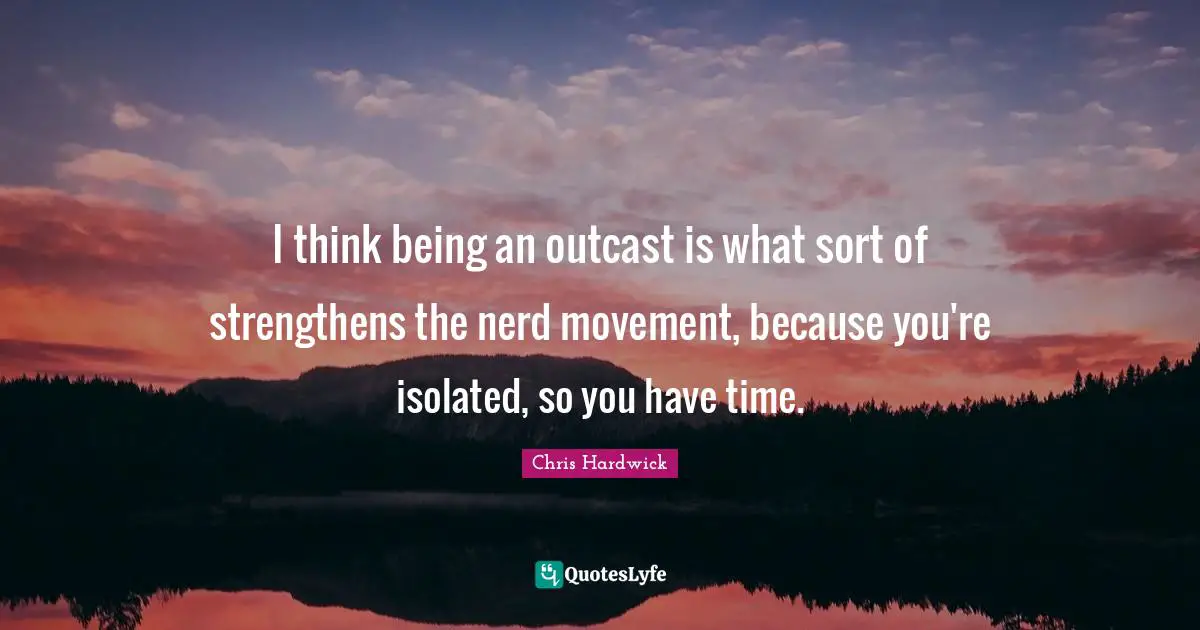 I think being an outcast is what sort of strengthens the nerd movement, because you're isolated, so you have time.