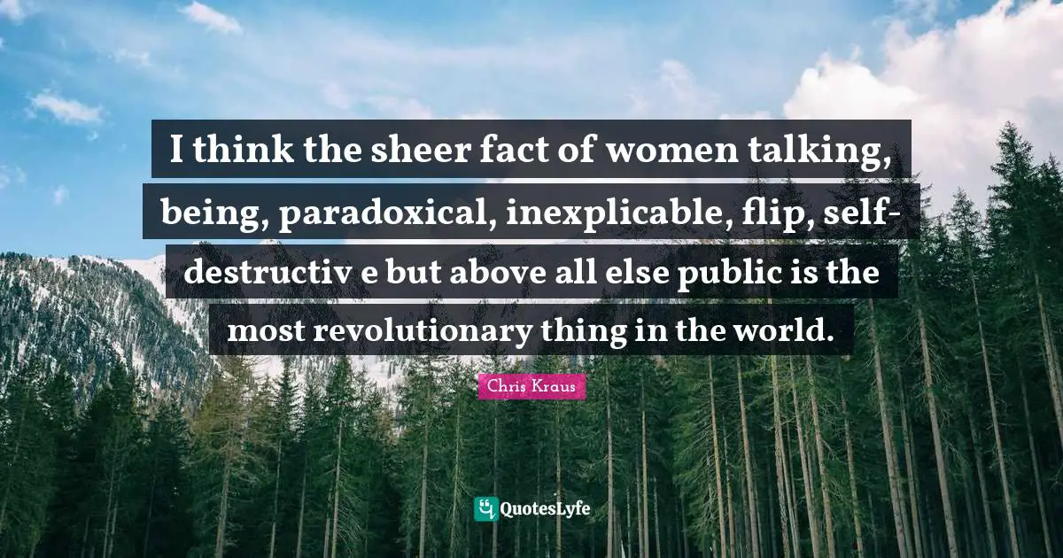 Sheer Quotes: "I think the sheer fact of women talking, being, paradoxical, inexplicable, flip, self-destructiv e but above all else public is the most revolutionary thing in the world."
