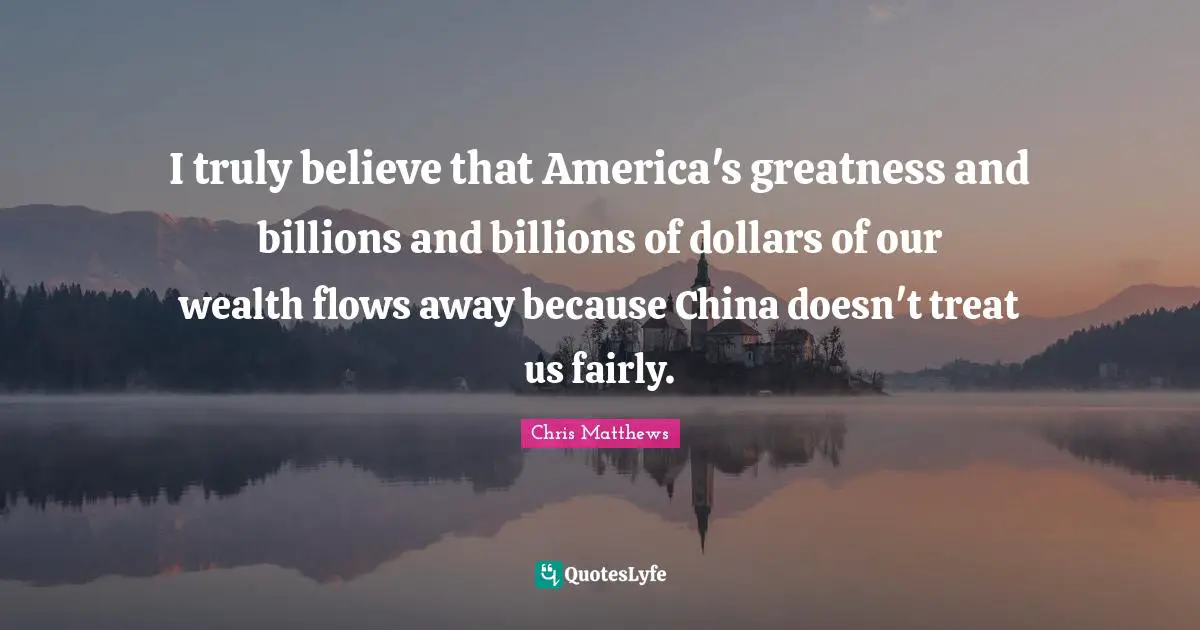 I truly believe that America's greatness and billions and billions of dollars of our wealth flows away because China doesn't treat us fairly.