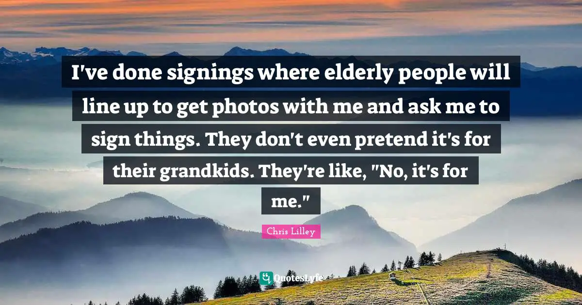 I've done signings where elderly people will line up to get photos with me and ask me to sign things. They don't even pretend it's for their grandkids. They're like, "No, it's for me."