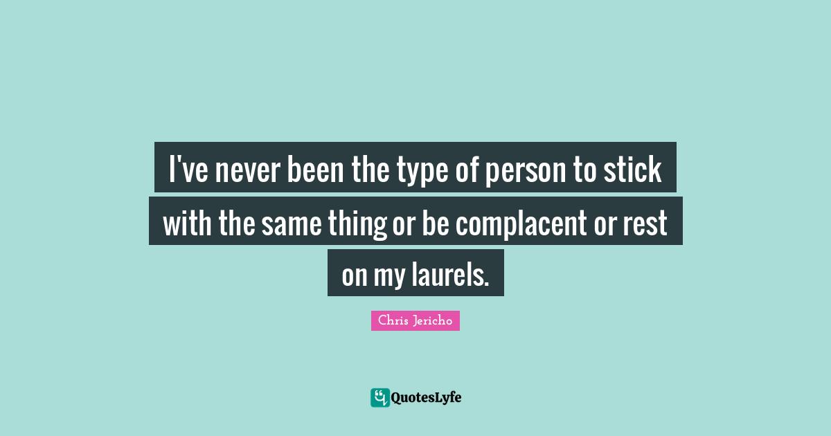 I've never been the type of person to stick with the same thing or be complacent or rest on my laurels.