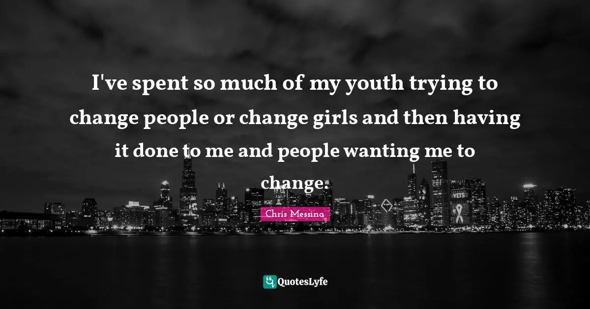 I've spent so much of my youth trying to change people or change girls and then having it done to me and people wanting me to change.
