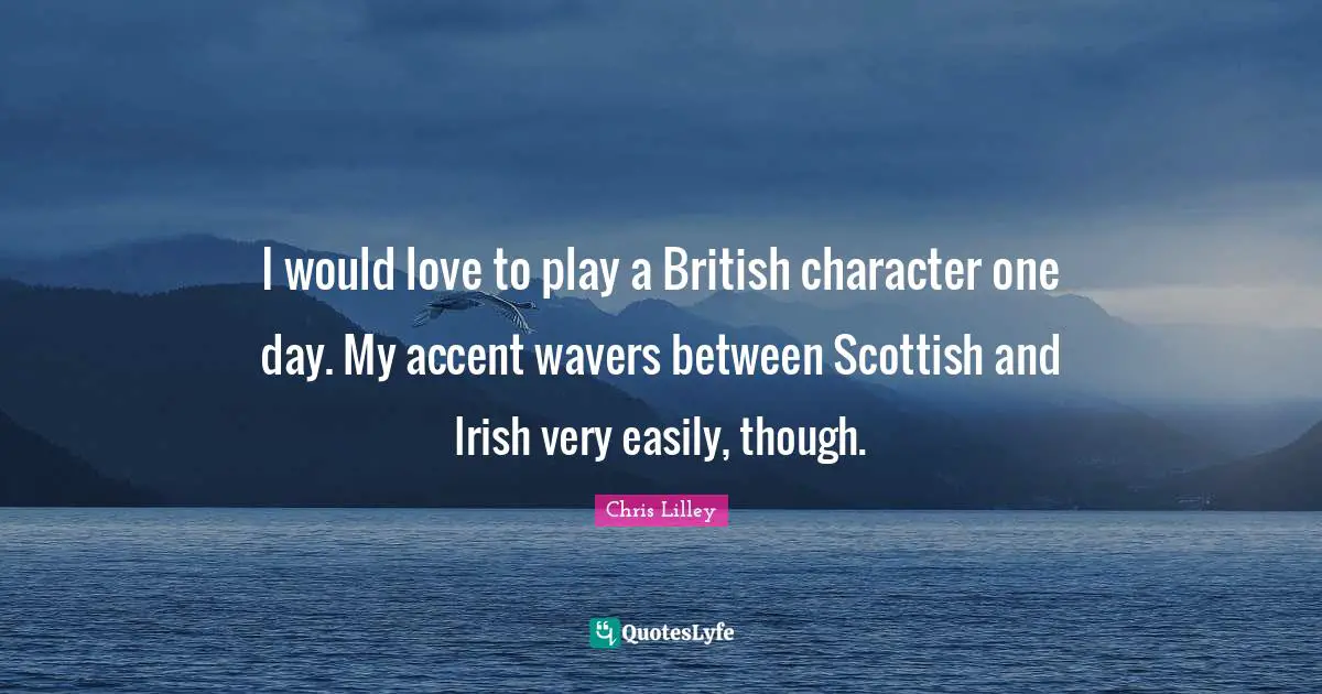 I would love to play a British character one day. My accent wavers between Scottish and Irish very easily, though.