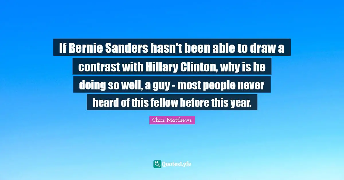 Chris Matthews Quotes: "If Bernie Sanders hasn't been able to draw a contrast with Hillary Clinton, why is he doing so well, a guy - most people never heard of this fellow before this year."