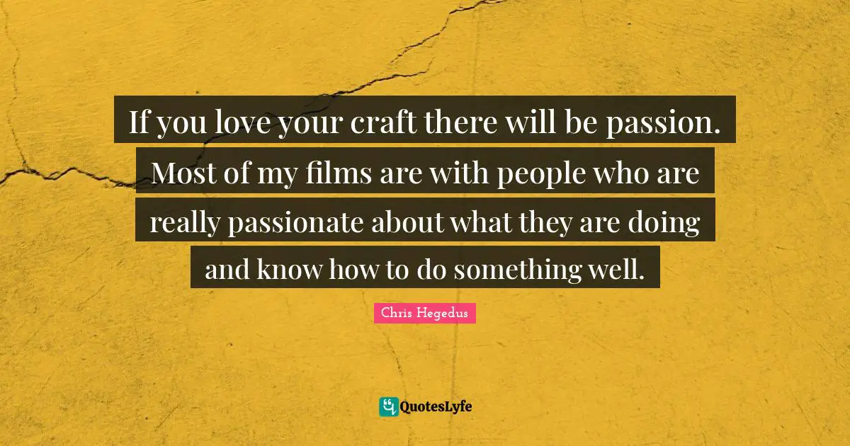 If you love your craft there will be passion. Most of my films are with people who are really passionate about what they are doing and know how to do something well.