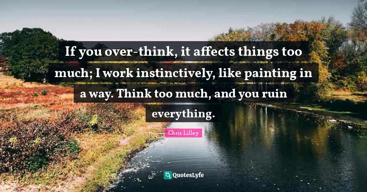 If you over-think, it affects things too much; I work instinctively, like painting in a way. Think too much, and you ruin everything.