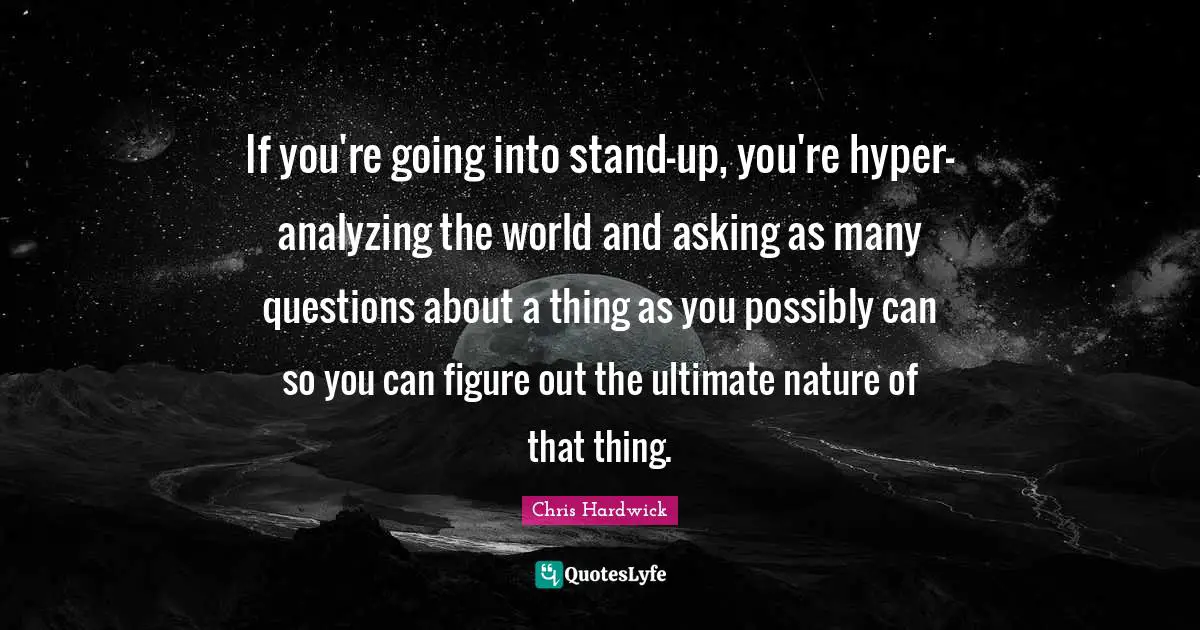 If you're going into stand-up, you're hyper-analyzing the world and asking as many questions about a thing as you possibly can so you can figure out the ultimate nature of that thing.