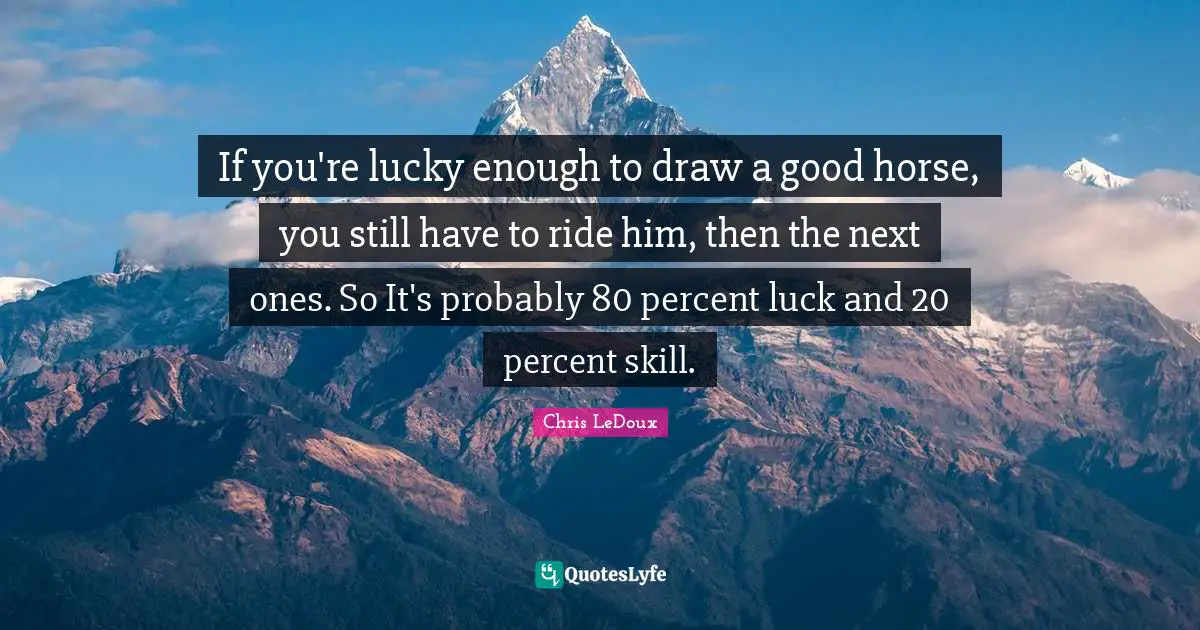 If you're lucky enough to draw a good horse, you still have to ride him, then the next ones. So It's probably 80 percent luck and 20 percent skill.
