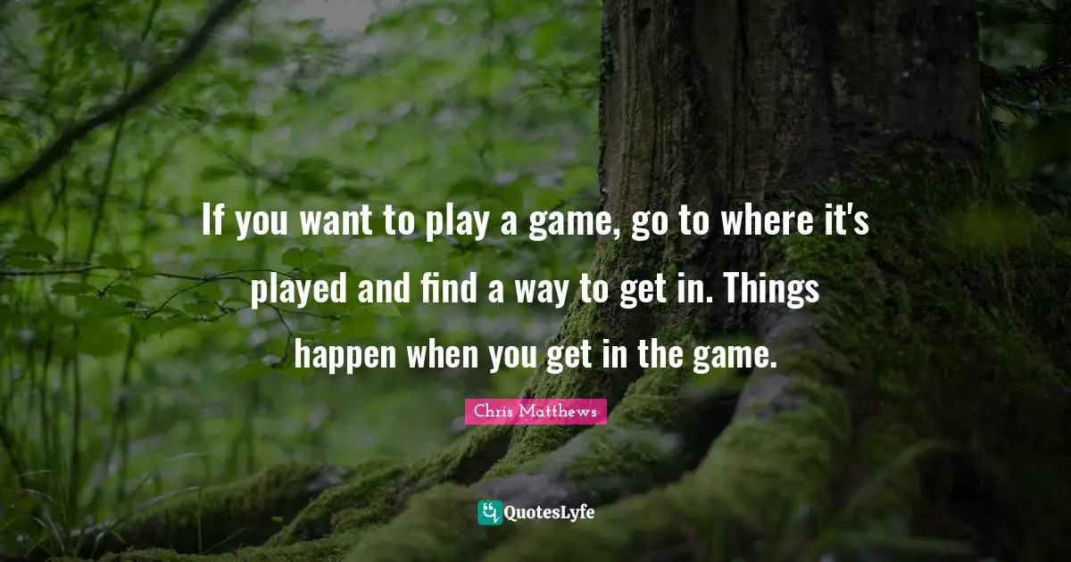 If you want to play a game, go to where it's played and find a way to get in. Things happen when you get in the game.