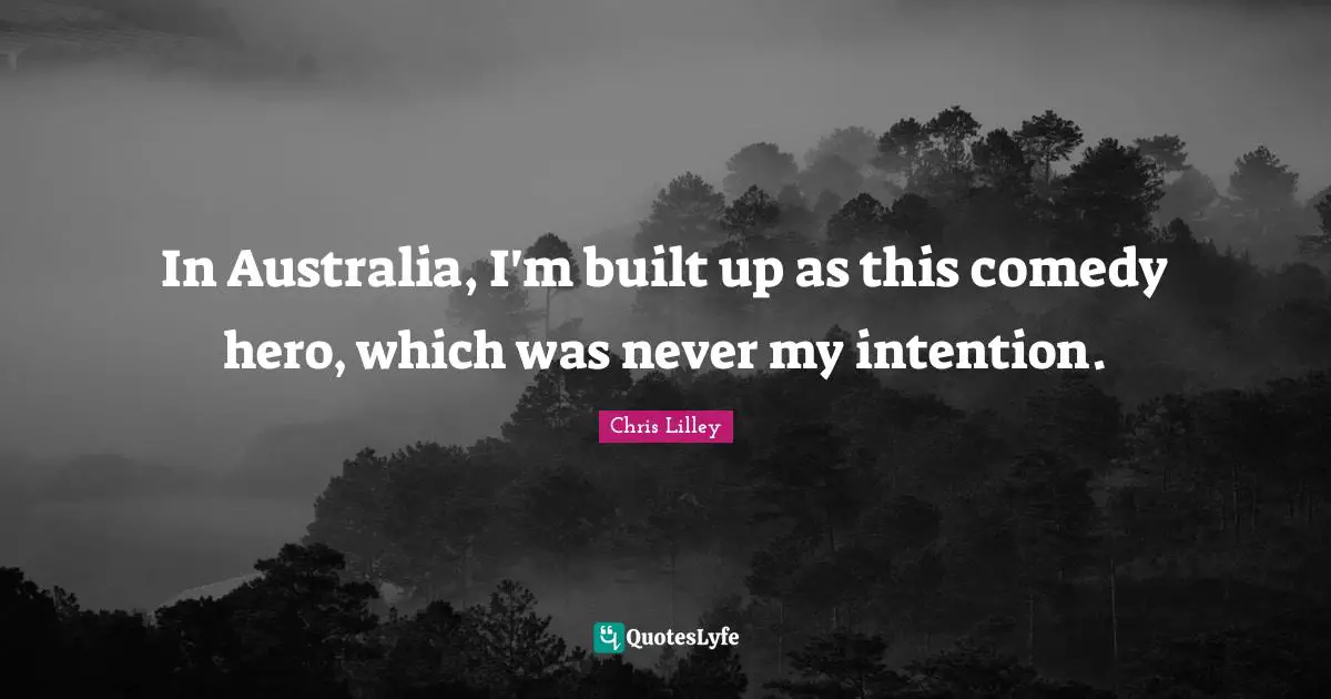 In Australia, I'm built up as this comedy hero, which was never my intention.