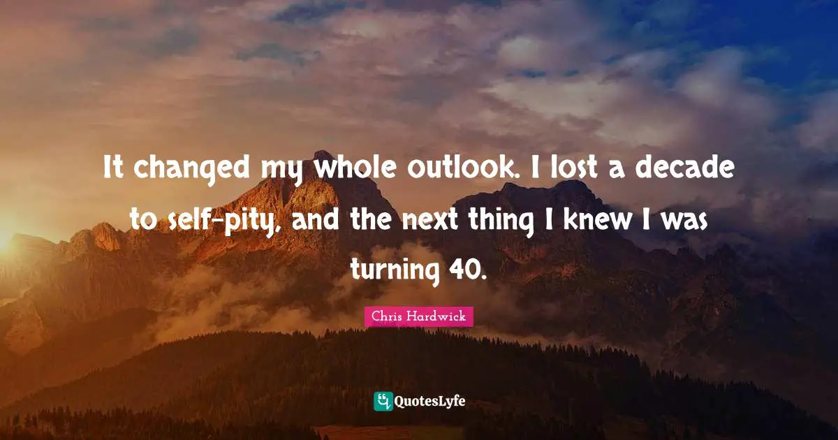 It changed my whole outlook. I lost a decade to self-pity, and the next thing I knew I was turning 40.