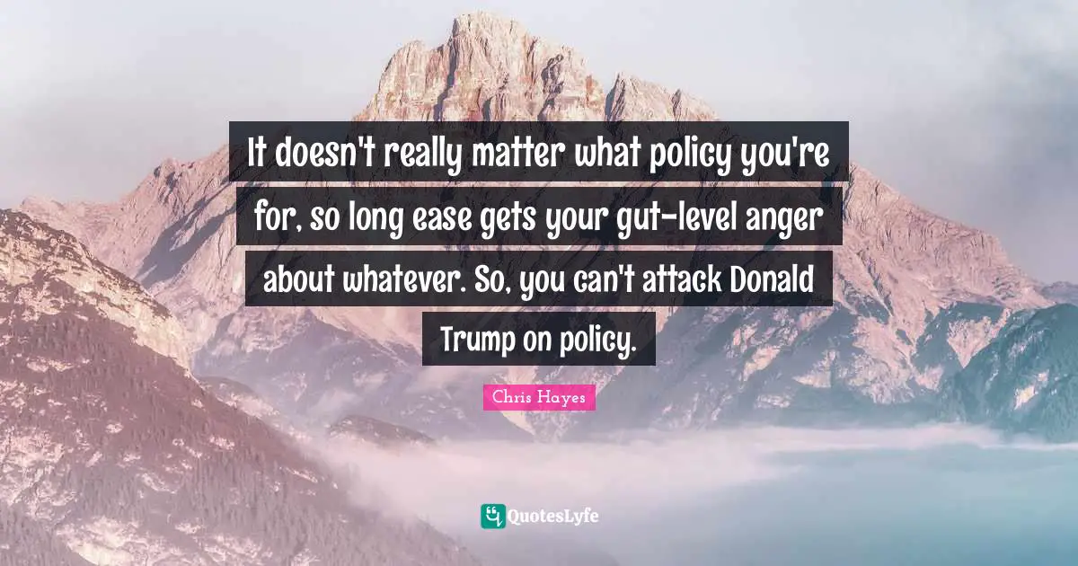 It doesn't really matter what policy you're for, so long ease gets your gut-level anger about whatever. So, you can't attack Donald Trump on policy.