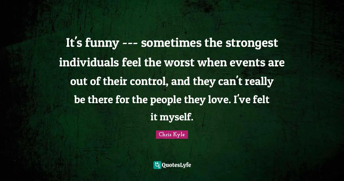 Chris Kyle Quotes: "It's funny --- sometimes the strongest individuals feel the worst when events are out of their control, and they can't really be there for the people they love. I've felt it myself."