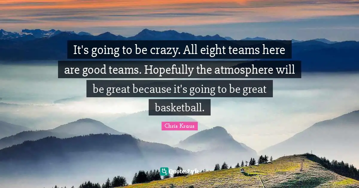 It's going to be crazy. All eight teams here are good teams. Hopefully the atmosphere will be great because it's going to be great basketball.
