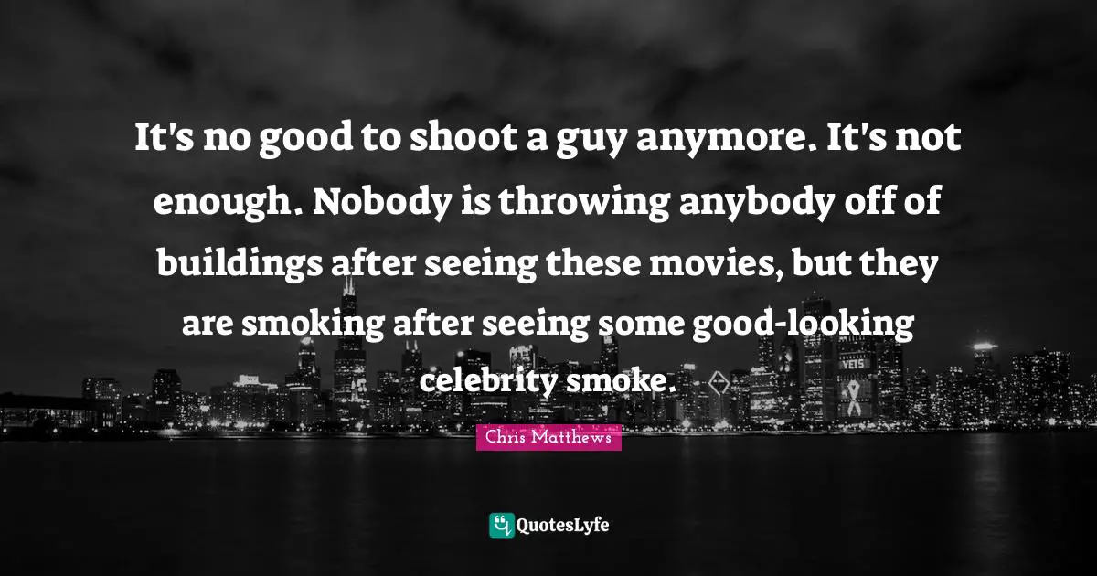 It's no good to shoot a guy anymore. It's not enough. Nobody is throwing anybody off of buildings after seeing these movies, but they are smoking after seeing some good-looking celebrity smoke.