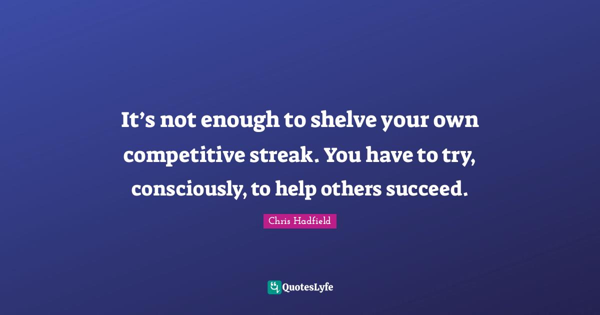 Chris Hadfield Quotes: "It’s not enough to shelve your own competitive streak. You have to try, consciously, to help others succeed."