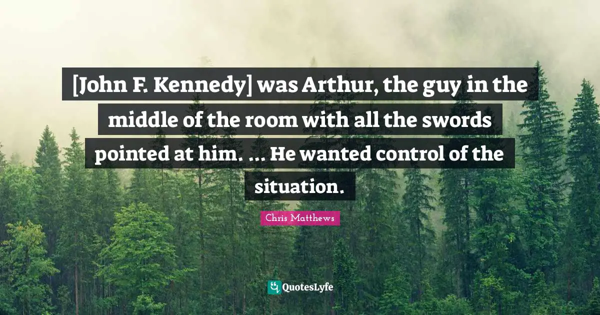 Arthur Quotes: "[John F. Kennedy] was Arthur, the guy in the middle of the room with all the swords pointed at him. ... He wanted control of the situation."