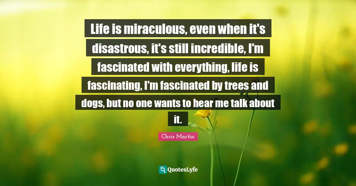 Chris     Martin Quotes: "Life is miraculous, even when it's disastrous, it's still incredible, I'm fascinated with everything, life is fascinating, I'm fascinated by trees and dogs, but no one wants to hear me talk about it."