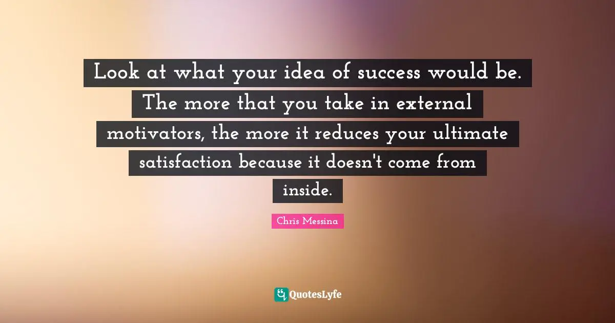 Look at what your idea of success would be. The more that you take in external motivators, the more it reduces your ultimate satisfaction because it doesn't come from inside.