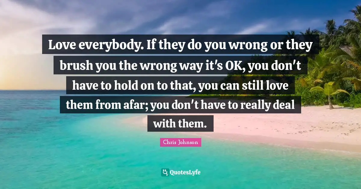 Love everybody. If they do you wrong or they brush you the wrong way it's OK, you don't have to hold on to that, you can still love them from afar; you don't have to really deal with them.