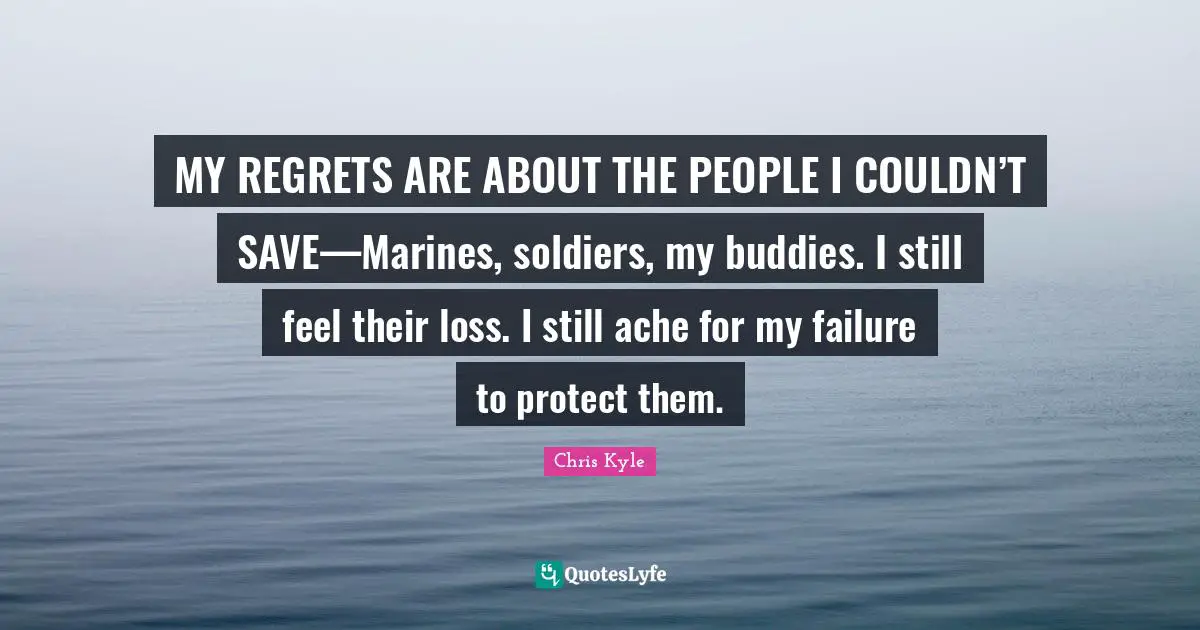 Chris Kyle Quotes: "MY REGRETS ARE ABOUT THE PEOPLE I COULDN’T SAVE—Marines, soldiers, my buddies. I still feel their loss. I still ache for my failure to protect them."