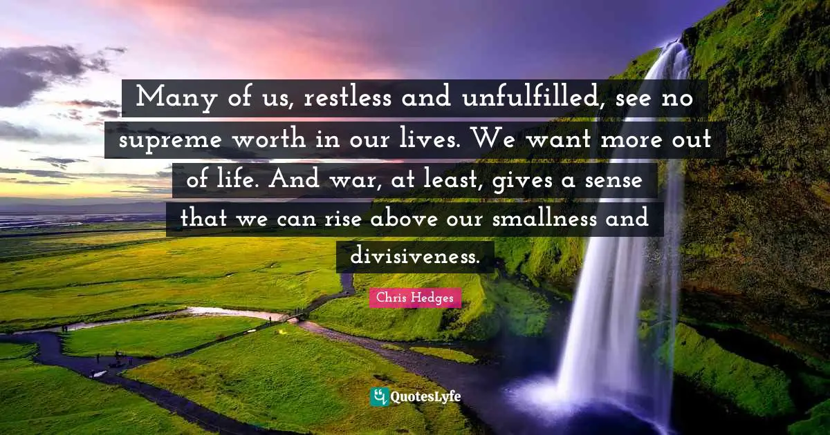 Many of us, restless and unfulfilled, see no supreme worth in our lives. We want more out of life. And war, at least, gives a sense that we can rise above our smallness and divisiveness.