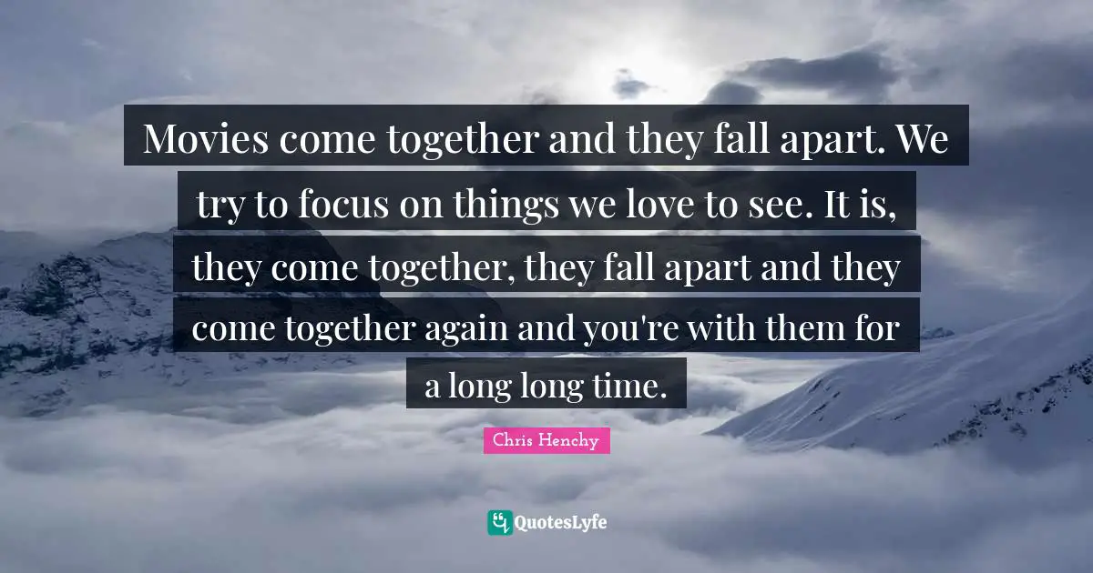 Movies come together and they fall apart. We try to focus on things we love to see. It is, they come together, they fall apart and they come together again and you're with them for a long long time.