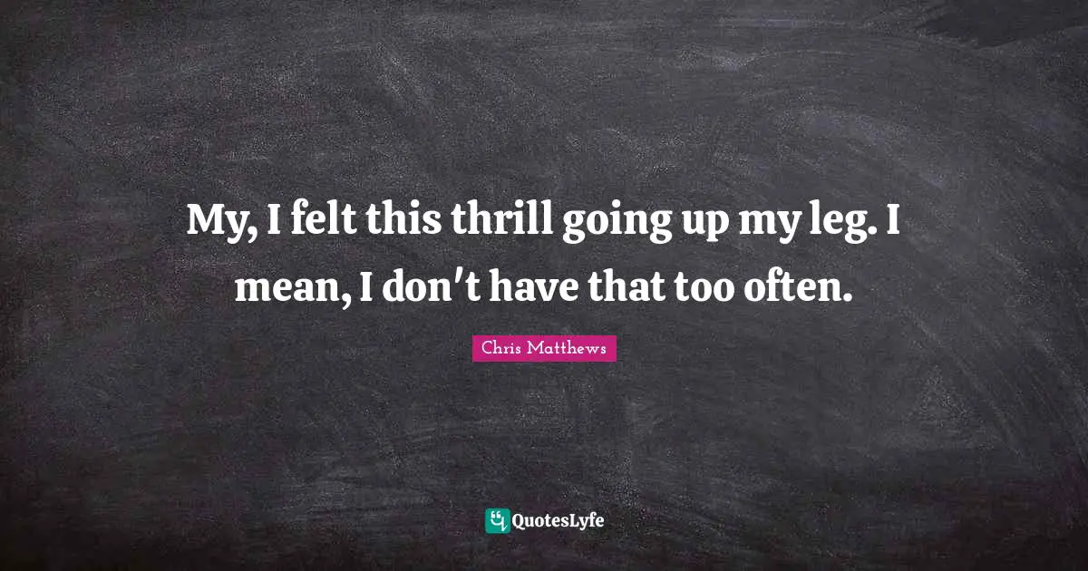 Chris Matthews Quotes: "My, I felt this thrill going up my leg. I mean, I don't have that too often."