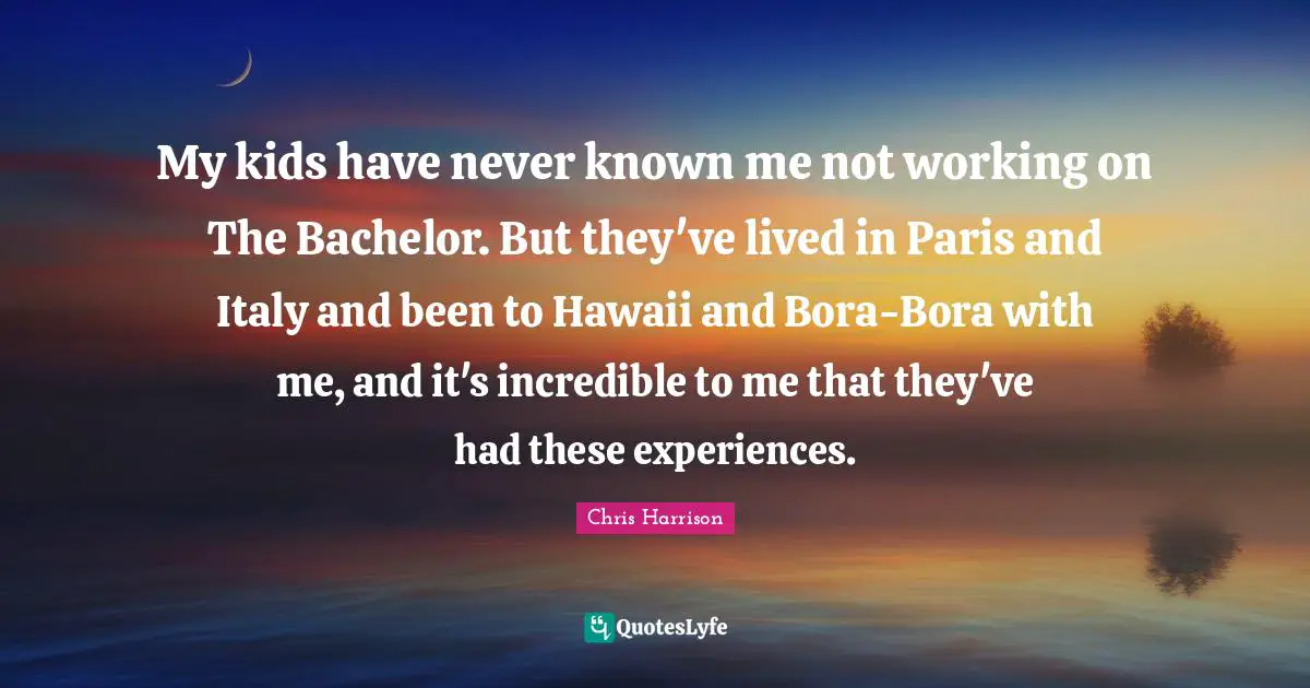 My kids have never known me not working on The Bachelor. But they've lived in Paris and Italy and been to Hawaii and Bora-Bora with me, and it's incredible to me that they've had these experiences.
