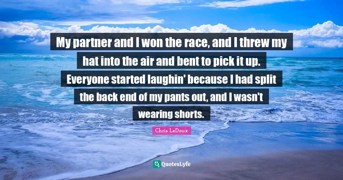 My partner and I won the race, and I threw my hat into the air and bent to pick it up. Everyone started laughin' because I had split the back end of my pants out, and I wasn't wearing shorts.