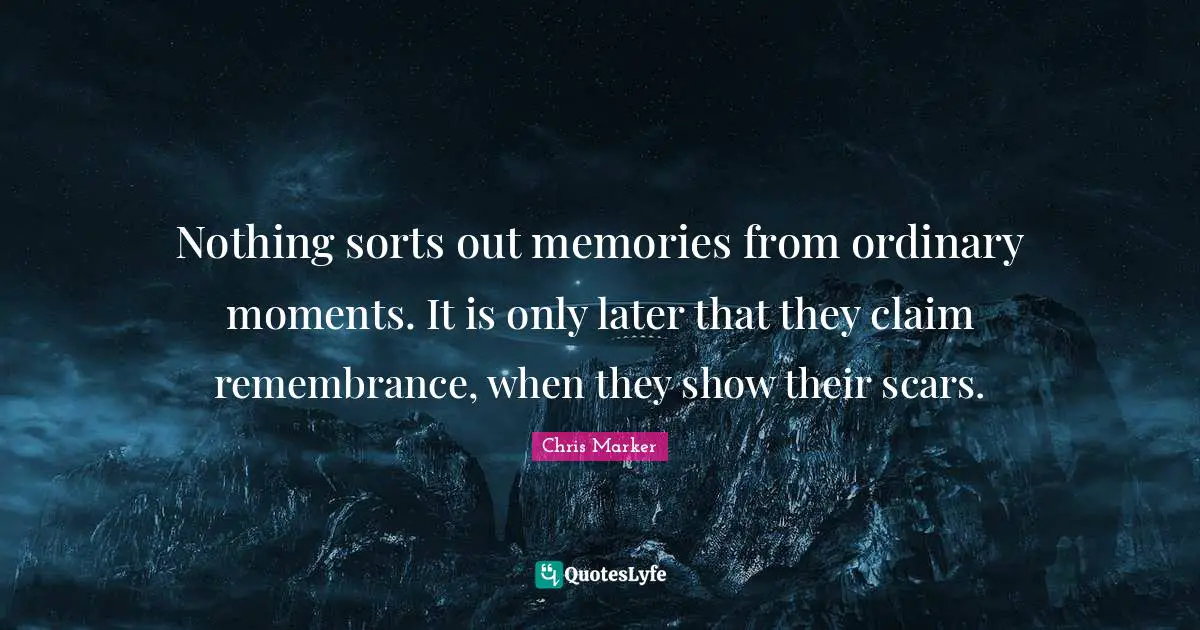 Nothing sorts out memories from ordinary moments. It is only later that they claim remembrance, when they show their scars.