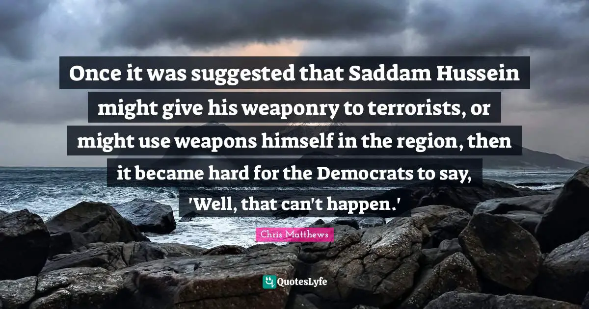Chris Matthews Quotes: "Once it was suggested that Saddam Hussein might give his weaponry to terrorists, or might use weapons himself in the region, then it became hard for the Democrats to say, 'Well, that can't happen.'"