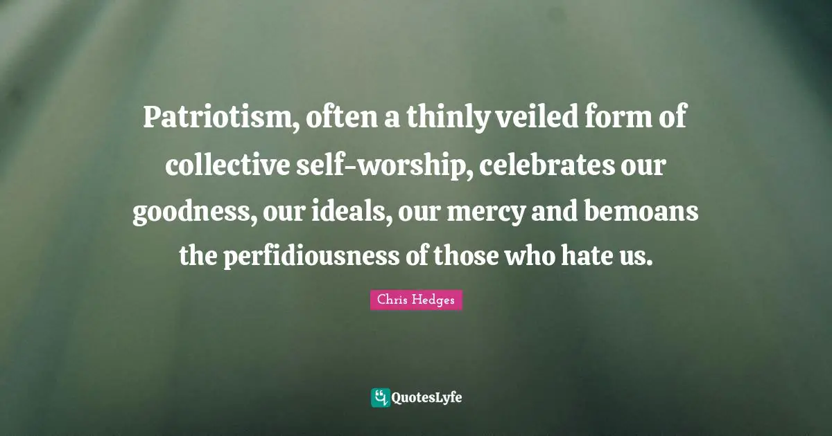 Patriotism, often a thinly veiled form of collective self-worship, celebrates our goodness, our ideals, our mercy and bemoans the perfidiousness of those who hate us.