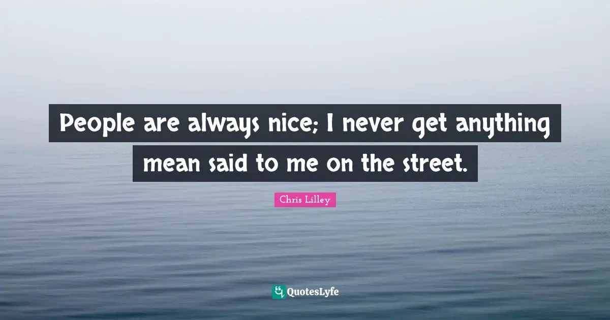 People are always nice; I never get anything mean said to me on the street.