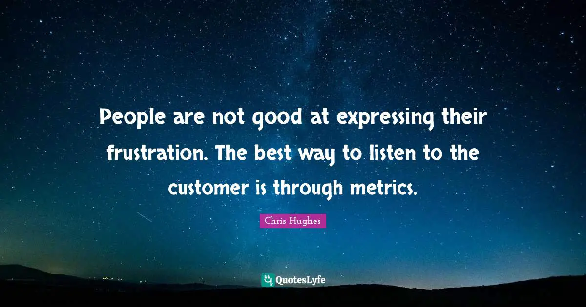 People are not good at expressing their frustration. The best way to listen to the customer is through metrics.