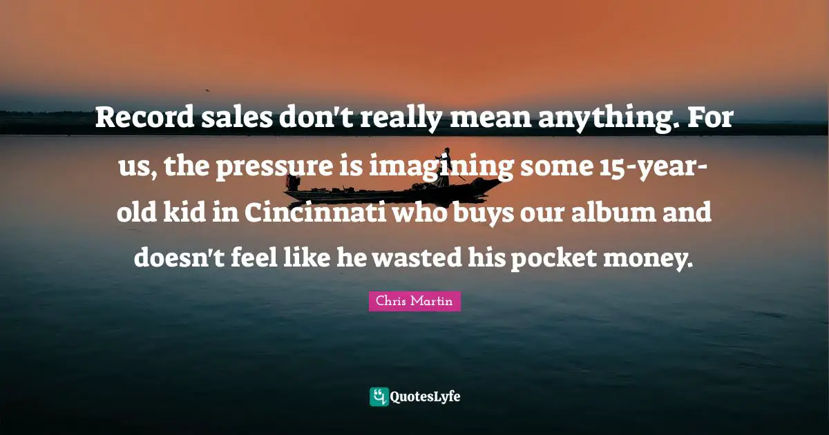 Chris     Martin Quotes: "Record sales don't really mean anything. For us, the pressure is imagining some 15-year-old kid in Cincinnati who buys our album and doesn't feel like he wasted his pocket money."