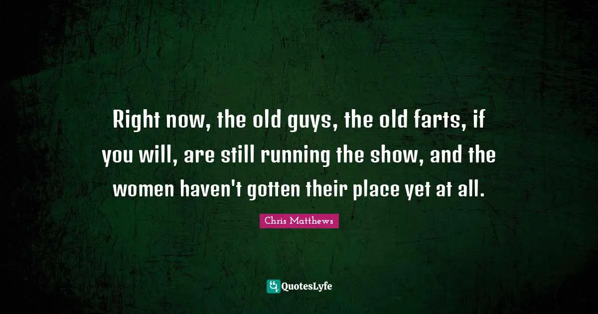Chris Matthews Quotes: "Right now, the old guys, the old farts, if you will, are still running the show, and the women haven't gotten their place yet at all."