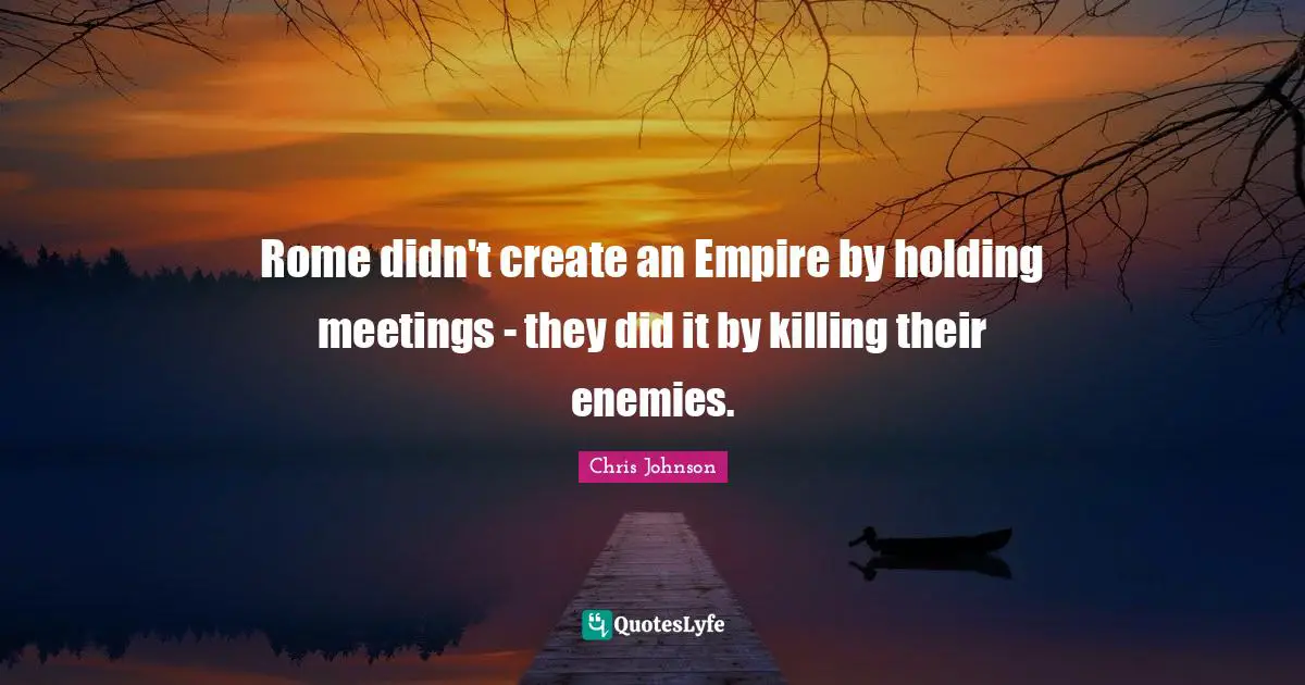 Rome didn't create an Empire by holding meetings - they did it by killing their enemies.