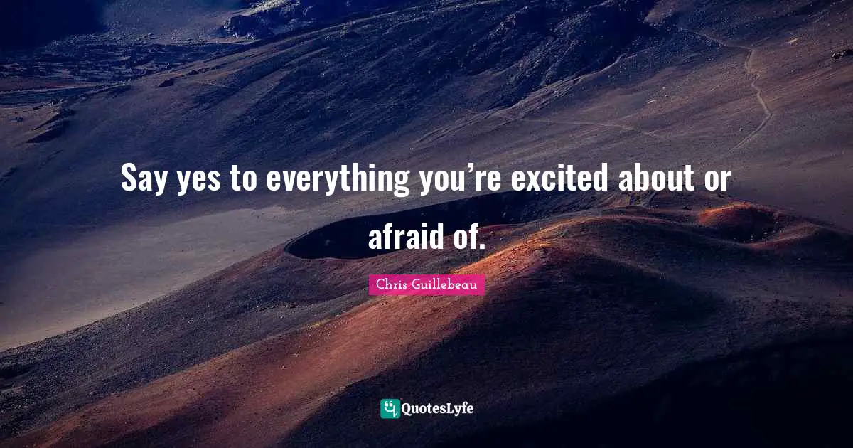 Say yes to everything you’re excited about or afraid of.