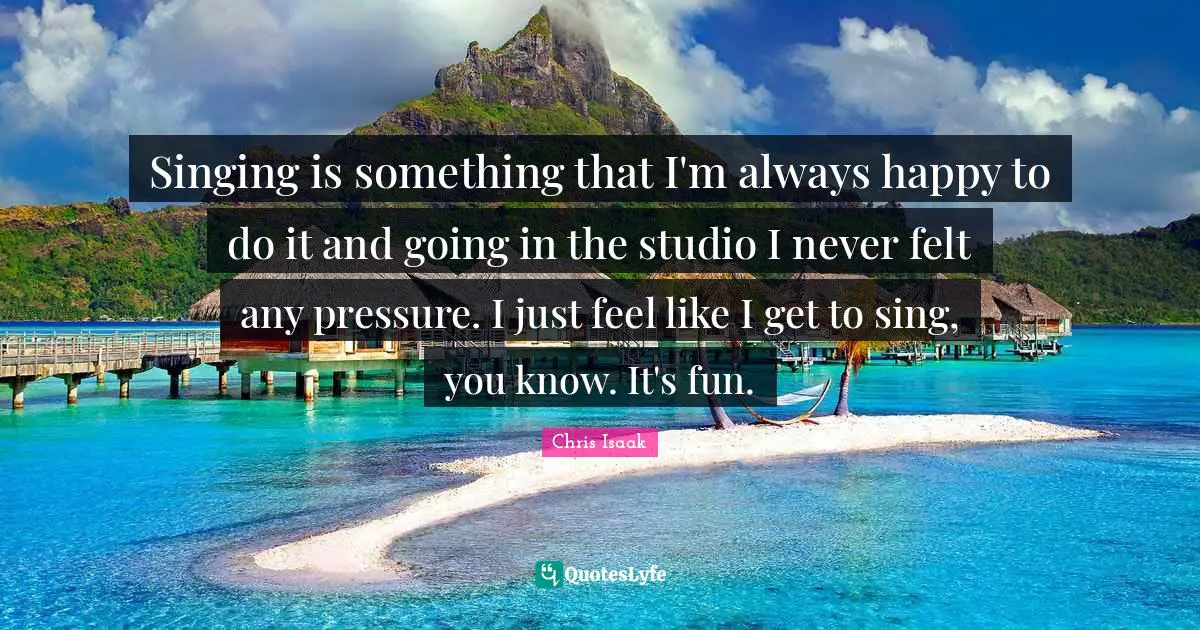 Chris Isaak Quotes: "Singing is something that I'm always happy to do it and going in the studio I never felt any pressure. I just feel like I get to sing, you know. It's fun."