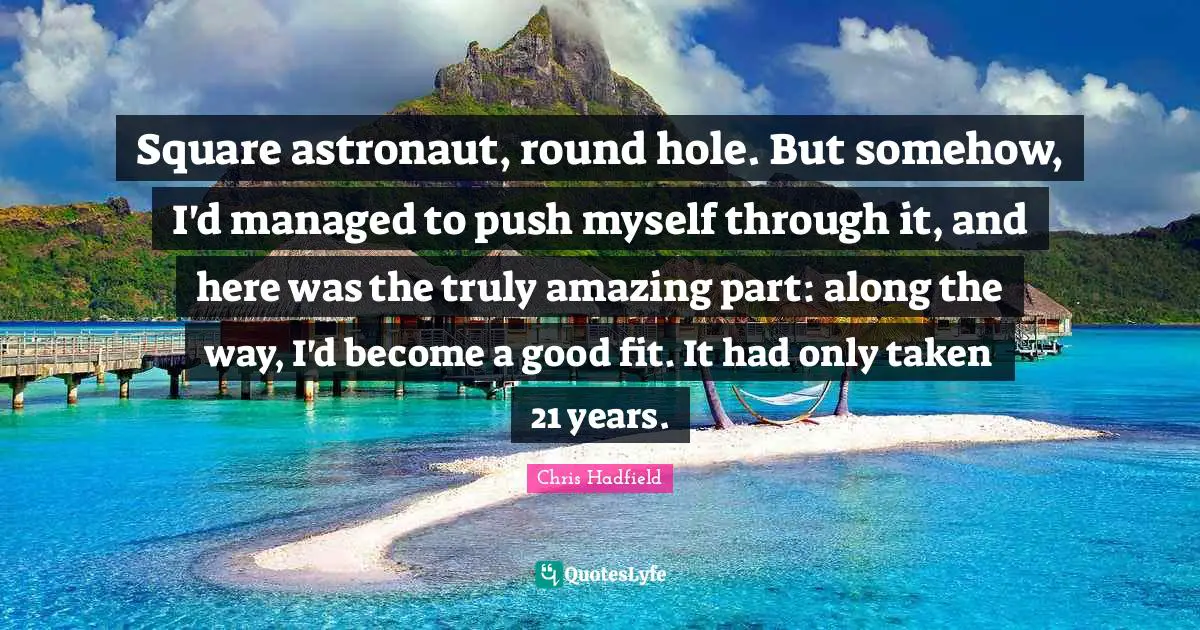 Chris Hadfield Quotes: "Square astronaut, round hole. But somehow, I'd managed to push myself through it, and here was the truly amazing part: along the way, I'd become a good fit. It had only taken 21 years."
