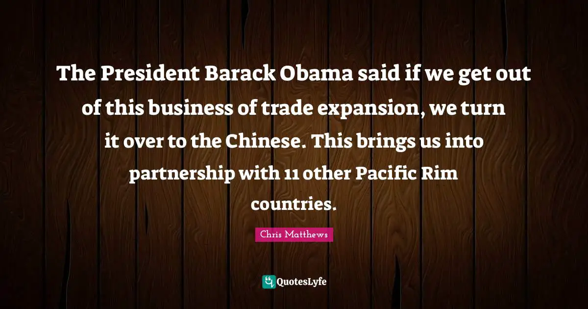 The President Barack Obama said if we get out of this business of trade expansion, we turn it over to the Chinese. This brings us into partnership with 11 other Pacific Rim countries.