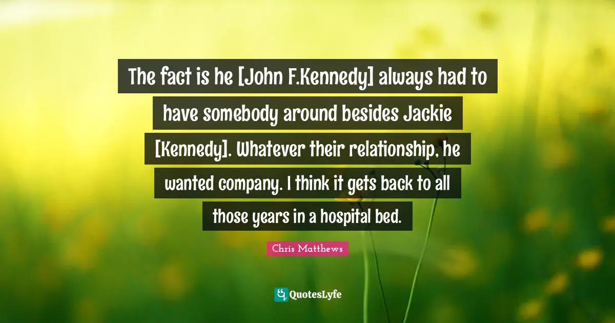 Jackie Quotes: "The fact is he [John F.Kennedy] always had to have somebody around besides Jackie [Kennedy]. Whatever their relationship, he wanted company. I think it gets back to all those years in a hospital bed."