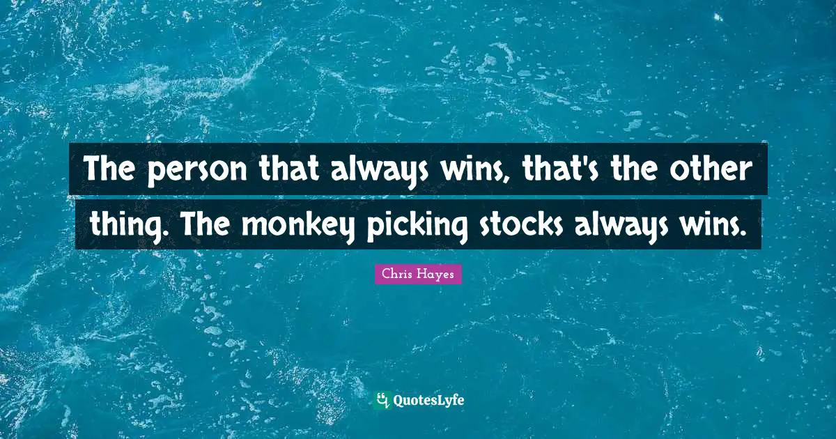 The person that always wins, that's the other thing. The monkey picking stocks always wins.