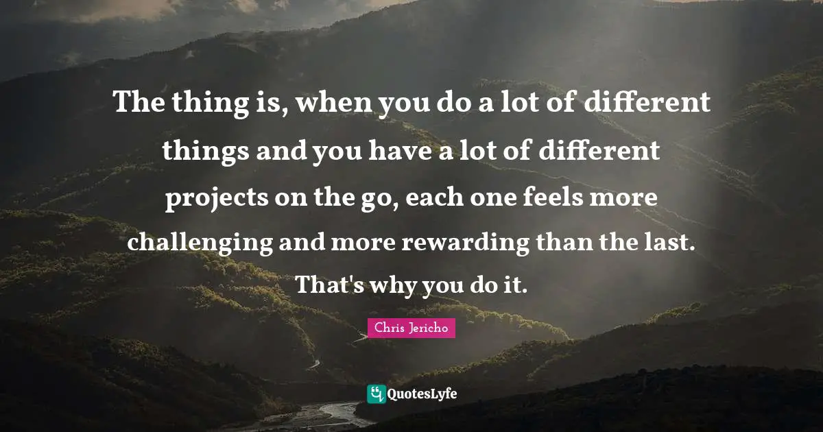 The thing is, when you do a lot of different things and you have a lot of different projects on the go, each one feels more challenging and more rewarding than the last. That's why you do it.