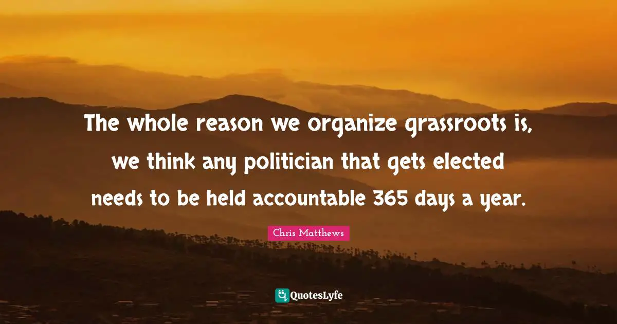 The whole reason we organize grassroots is, we think any politician that gets elected needs to be held accountable 365 days a year.